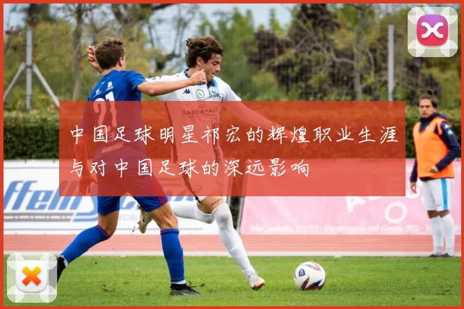 中国足球明星祁宏的辉煌职业生涯与对中国足球的深远影响