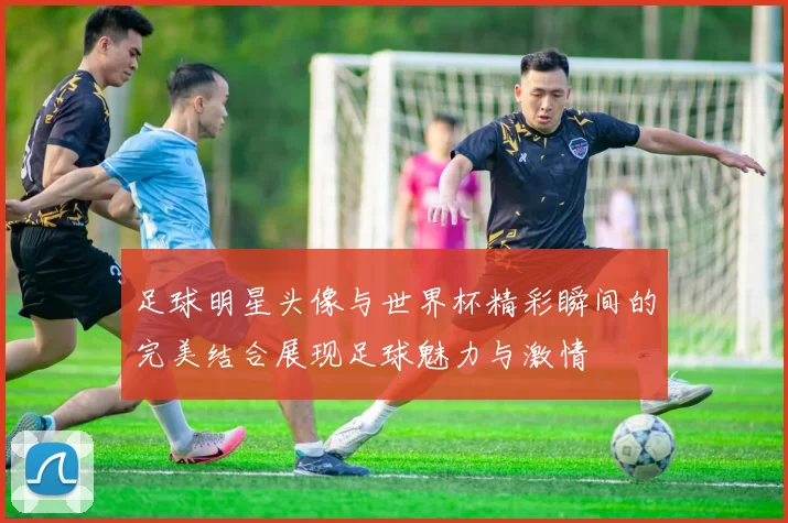 足球明星头像与世界杯精彩瞬间的完美结合展现足球魅力与激情