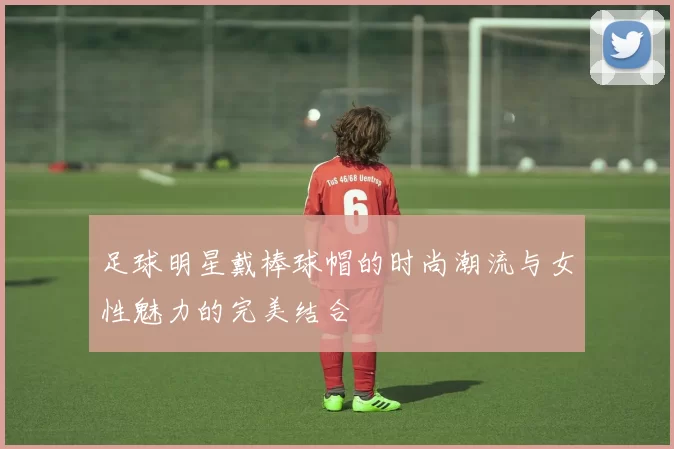 足球明星戴棒球帽的时尚潮流与女性魅力的完美结合