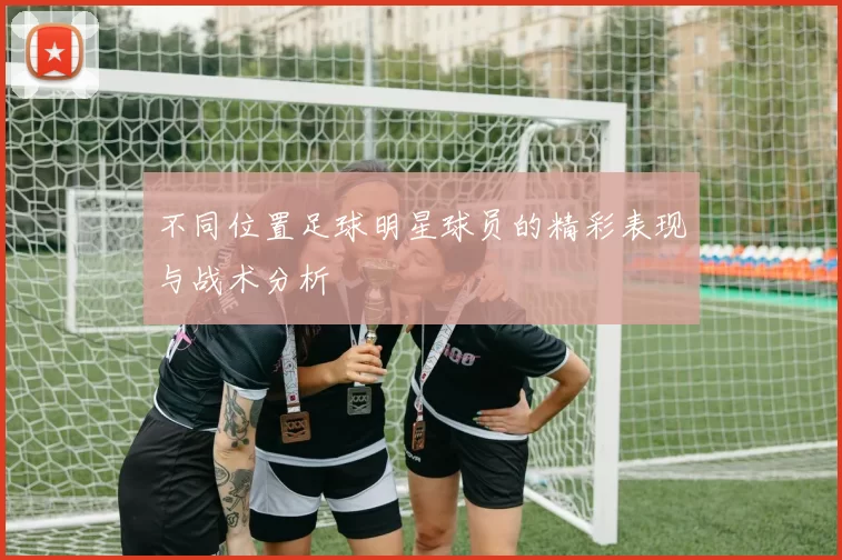 不同位置足球明星球员的精彩表现与战术分析