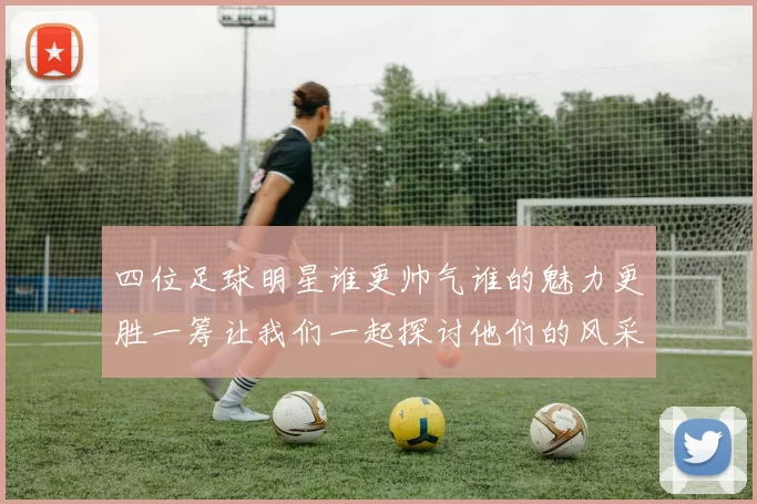 四位足球明星谁更帅气谁的魅力更胜一筹让我们一起探讨他们的风采与魅力