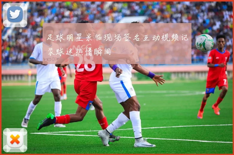 足球明星亲临现场签名互动视频记录球迷热情瞬间