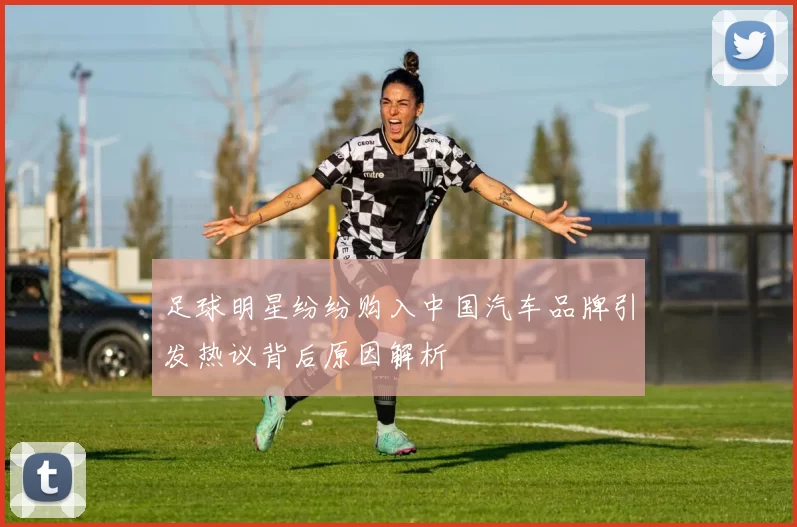 足球明星纷纷购入中国汽车品牌引发热议背后原因解析