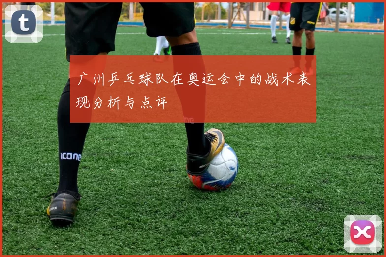 广州乒乓球队在奥运会中的战术表现分析与点评