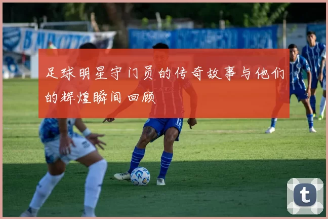 足球明星守门员的传奇故事与他们的辉煌瞬间回顾