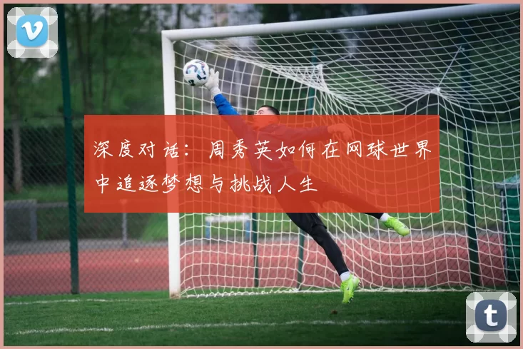 深度对话：周秀英如何在网球世界中追逐梦想与挑战人生