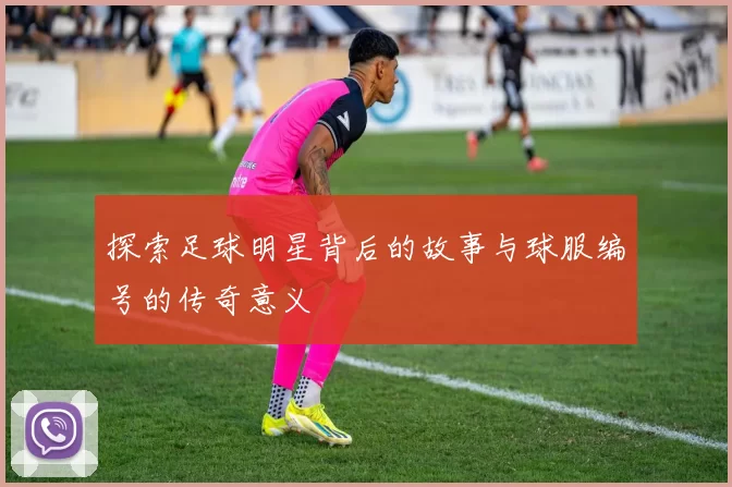 探索足球明星背后的故事与球服编号的传奇意义