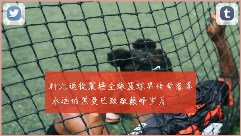 科比退役震撼全球篮球界传奇落幕 永远的黑曼巴致敬巅峰岁月