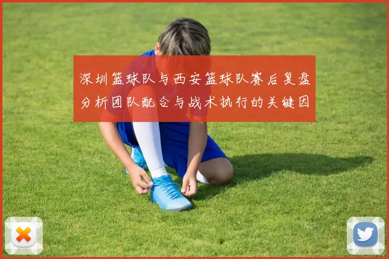 深圳篮球队与西安篮球队赛后复盘分析团队配合与战术执行的关键因素