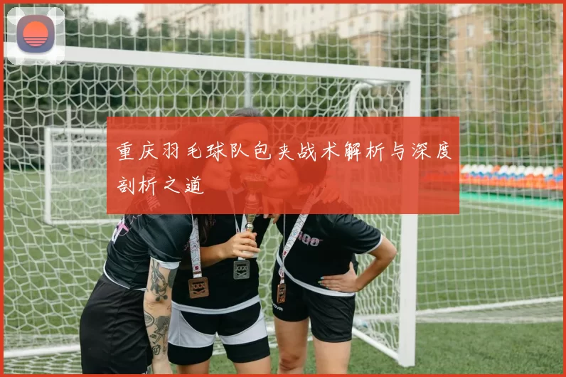 重庆羽毛球队包夹战术解析与深度剖析之道
