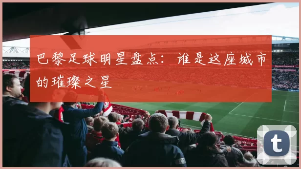 巴黎足球明星盘点：谁是这座城市的璀璨之星