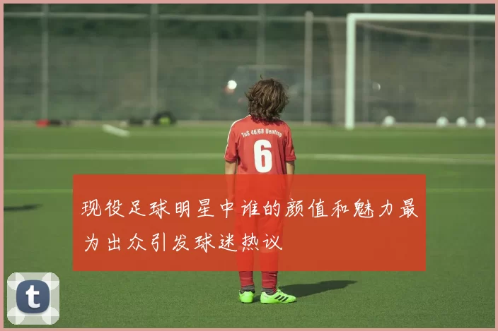 现役足球明星中谁的颜值和魅力最为出众引发球迷热议