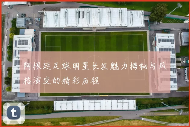 阿根廷足球明星长发魅力揭秘与风格演变的精彩历程