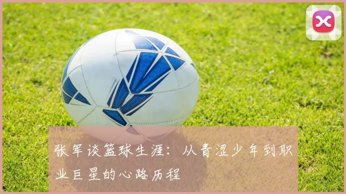 张军谈篮球生涯：从青涩少年到职业巨星的心路历程