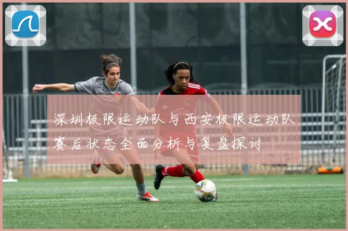 深圳极限运动队与西安极限运动队赛后状态全面分析与复盘探讨