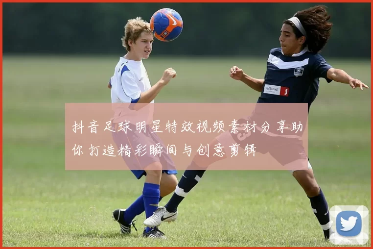 抖音足球明星特效视频素材分享助你打造精彩瞬间与创意剪辑