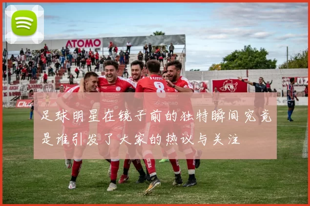 足球明星在镜子前的独特瞬间究竟是谁引发了大家的热议与关注