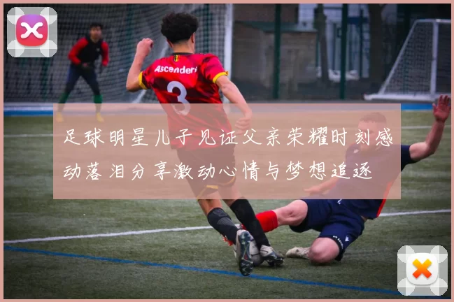 足球明星儿子见证父亲荣耀时刻感动落泪分享激动心情与梦想追逐