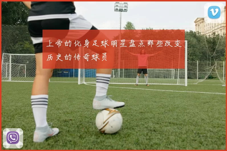 上帝的化身足球明星盘点那些改变历史的传奇球员