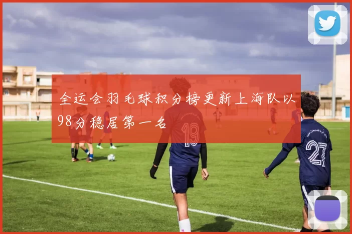 全运会羽毛球积分榜更新上海队以98分稳居第一名