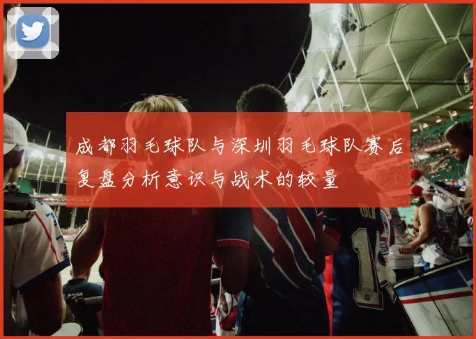 成都羽毛球队与深圳羽毛球队赛后复盘分析意识与战术的较量