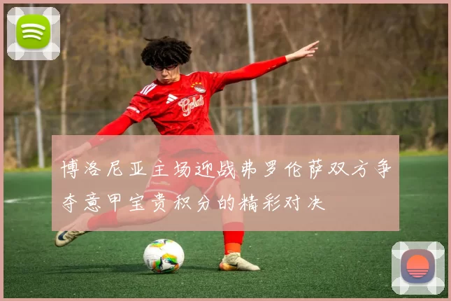 博洛尼亚主场迎战弗罗伦萨双方争夺意甲宝贵积分的精彩对决