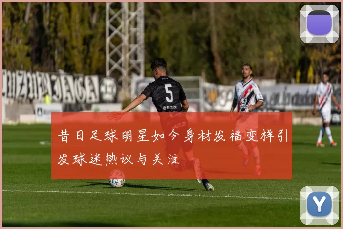 昔日足球明星如今身材发福变样引发球迷热议与关注