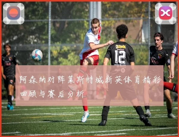 阿森纳对阵莱斯特城新英体育精彩回顾与赛后分析