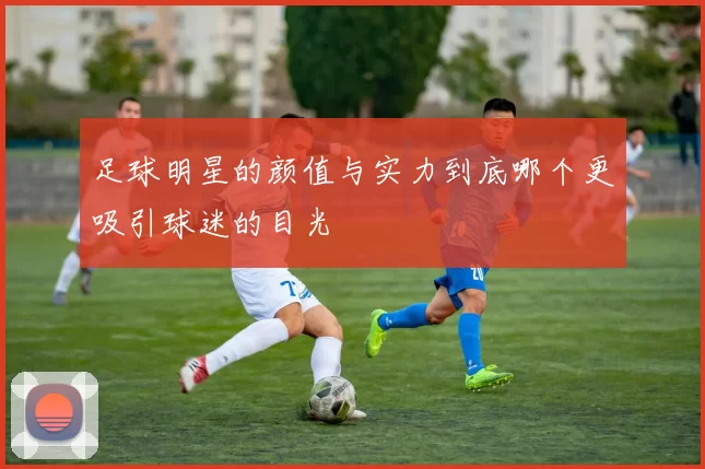 足球明星的颜值与实力到底哪个更吸引球迷的目光