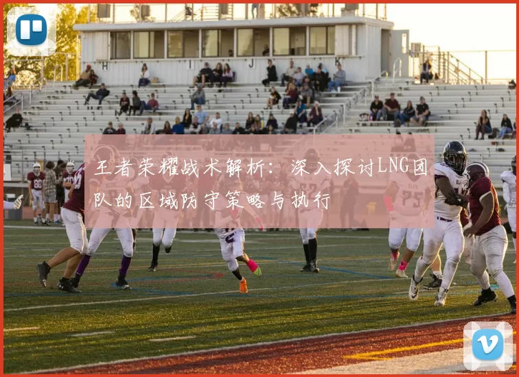 王者荣耀战术解析：深入探讨LNG团队的区域防守策略与执行