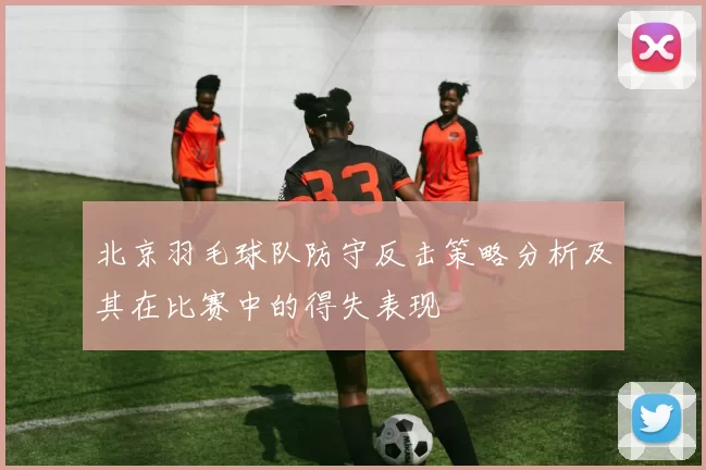 北京羽毛球队防守反击策略分析及其在比赛中的得失表现