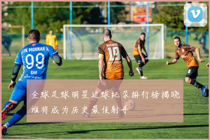 全球足球明星进球纪录排行榜揭晓谁将成为历史最佳射手