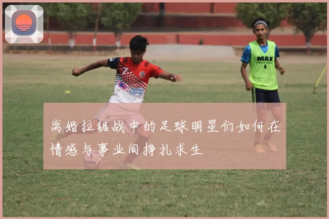 离婚拉锯战中的足球明星们如何在情感与事业间挣扎求生