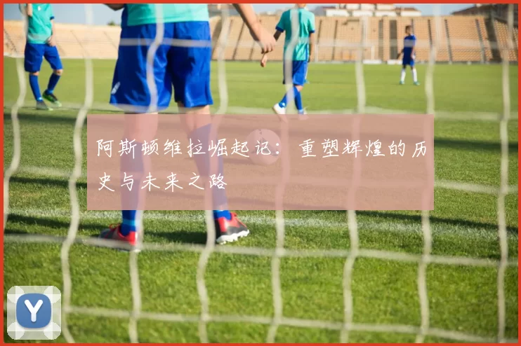 阿斯顿维拉崛起记：重塑辉煌的历史与未来之路
