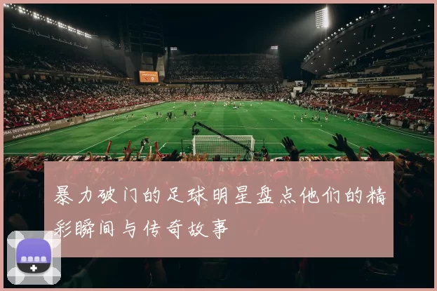暴力破门的足球明星盘点他们的精彩瞬间与传奇故事