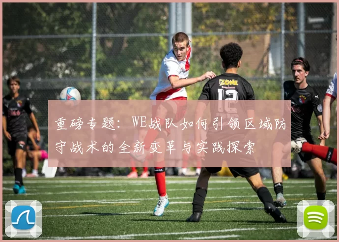 重磅专题：WE战队如何引领区域防守战术的全新变革与实践探索