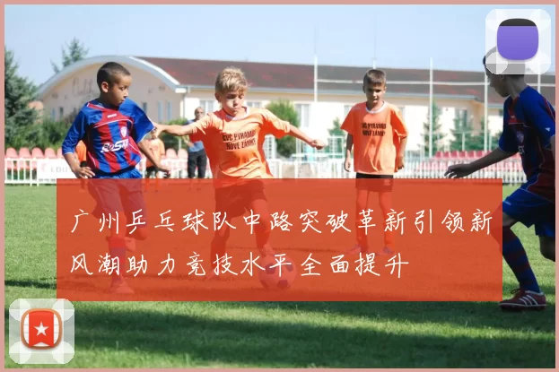广州乒乓球队中路突破革新引领新风潮助力竞技水平全面提升