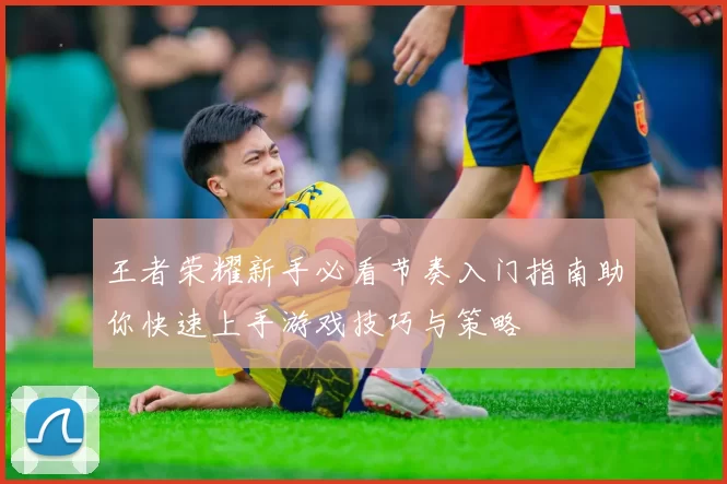 王者荣耀新手必看节奏入门指南助你快速上手游戏技巧与策略
