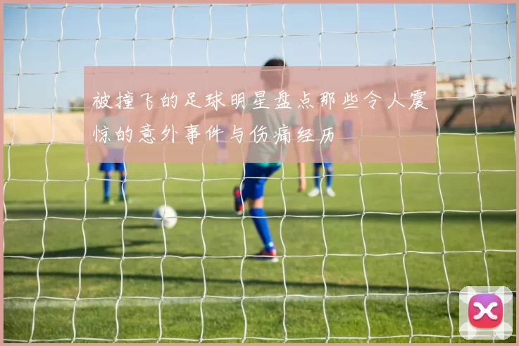 被撞飞的足球明星盘点那些令人震惊的意外事件与伤痛经历