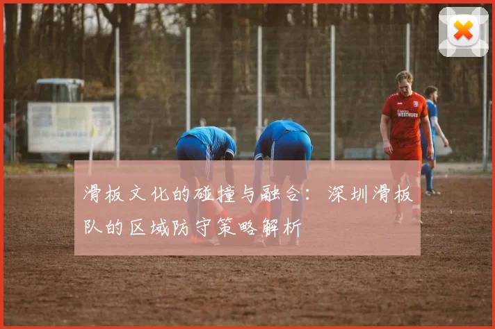 滑板文化的碰撞与融合：深圳滑板队的区域防守策略解析
