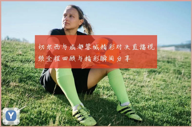 切尔西与成都蓉城精彩对决直播视频全程回顾与精彩瞬间分享