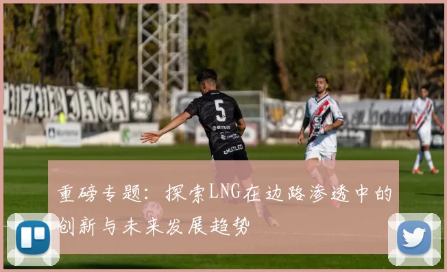 重磅专题：探索LNG在边路渗透中的创新与未来发展趋势