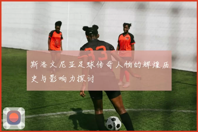 斯洛文尼亚足球传奇人物的辉煌历史与影响力探讨
