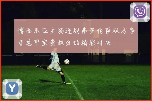 博洛尼亚主场迎战弗罗伦萨双方争夺意甲宝贵积分的精彩对决