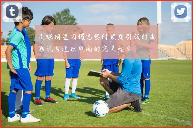 足球明星闪耀巴黎时装周引领时尚潮流与运动风尚的完美结合