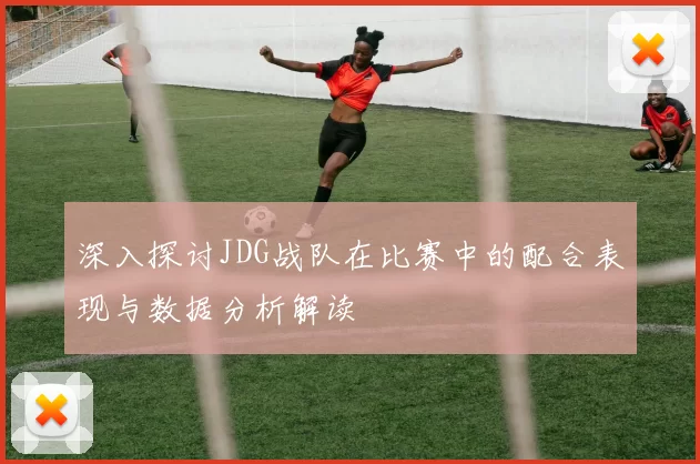 深入探讨JDG战队在比赛中的配合表现与数据分析解读