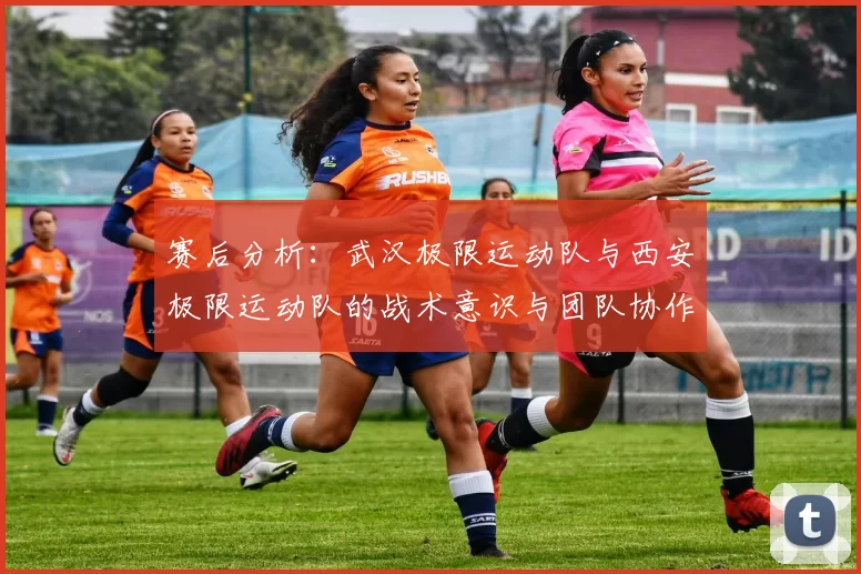 赛后分析：武汉极限运动队与西安极限运动队的战术意识与团队协作对比