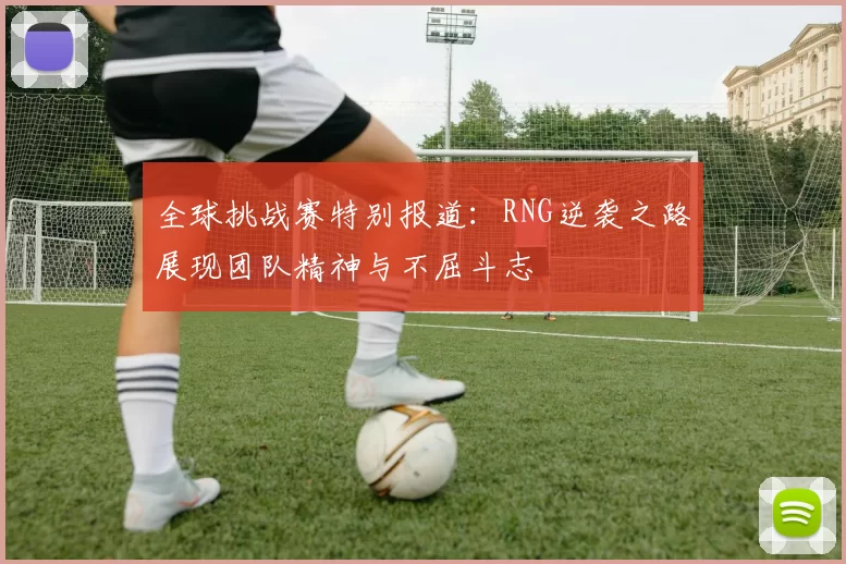 全球挑战赛特别报道：RNG逆袭之路展现团队精神与不屈斗志