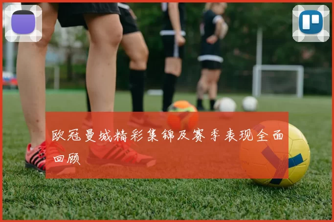 欧冠曼城精彩集锦及赛季表现全面回顾