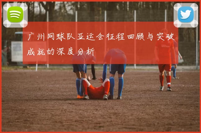 广州网球队亚运会征程回顾与突破成就的深度分析